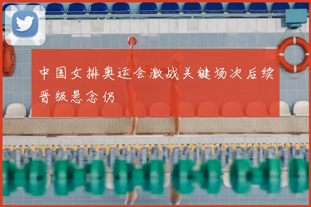 中国女排奥运会激战关键场次后续晋级悬念仍