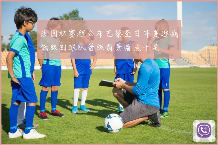 法国杯赛程公布巴黎圣日耳曼迎战低级别球队晋级前景看点十足