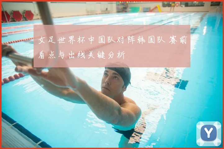 女足世界杯中国队对阵韩国队 赛前看点与出线关键分析