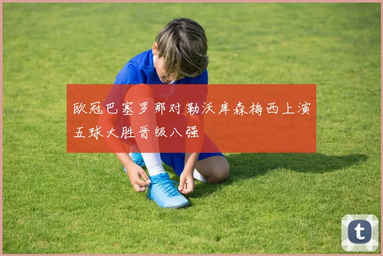 欧冠巴塞罗那对勒沃库森梅西上演五球大胜晋级八强