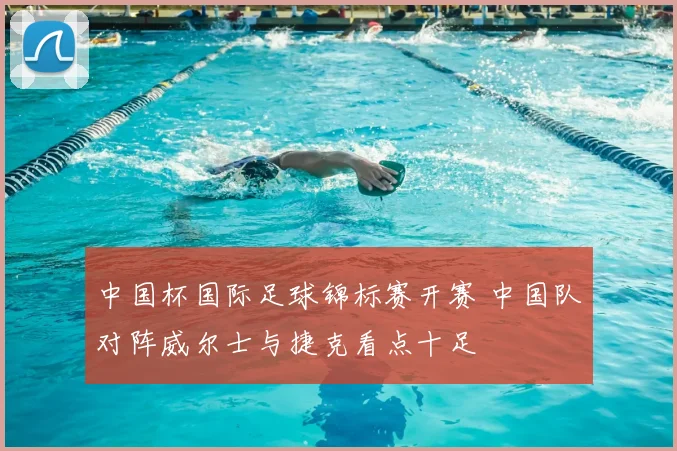 中国杯国际足球锦标赛开赛 中国队对阵威尔士与捷克看点十足