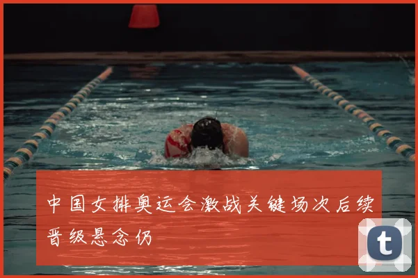 中国女排奥运会激战关键场次后续晋级悬念仍