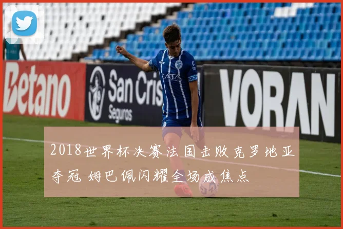 2018世界杯决赛法国击败克罗地亚夺冠 姆巴佩闪耀全场成焦点
