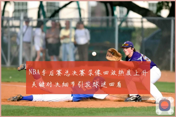 NBA季后赛总决赛录像回放热度上升 关键对决细节引发球迷回看
