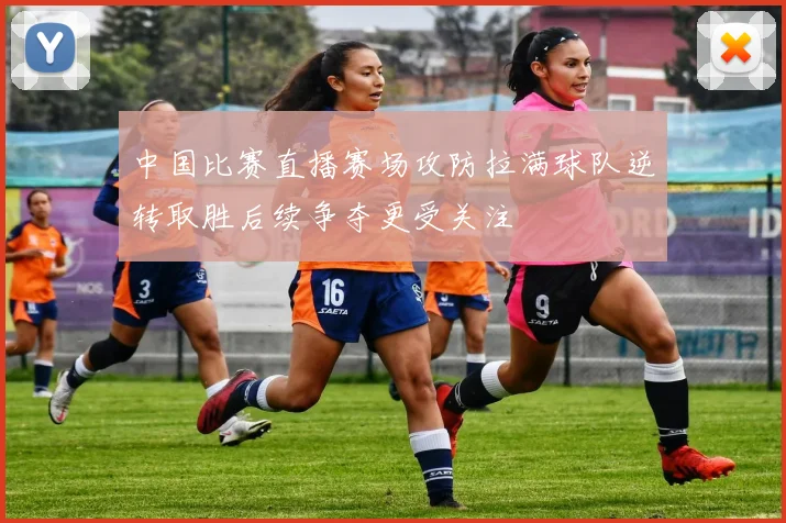 中国比赛直播赛场攻防拉满球队逆转取胜后续争夺更受关注