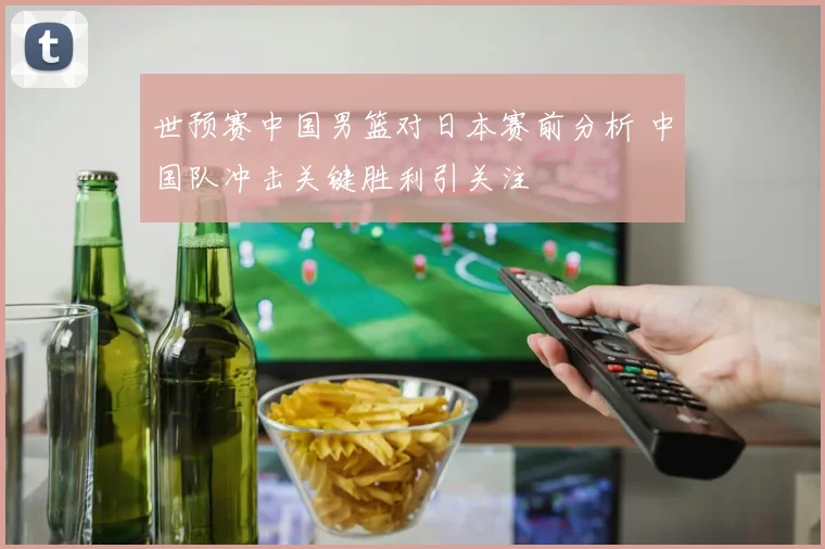 世预赛中国男篮对日本赛前分析 中国队冲击关键胜利引关注