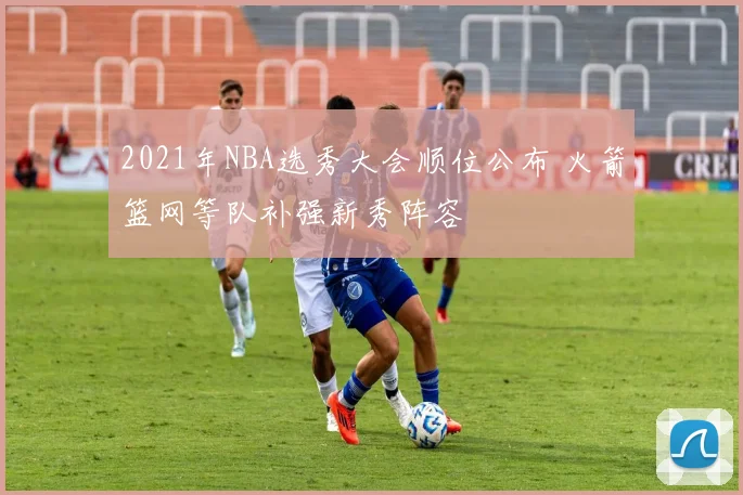 2021年NBA选秀大会顺位公布 火箭篮网等队补强新秀阵容