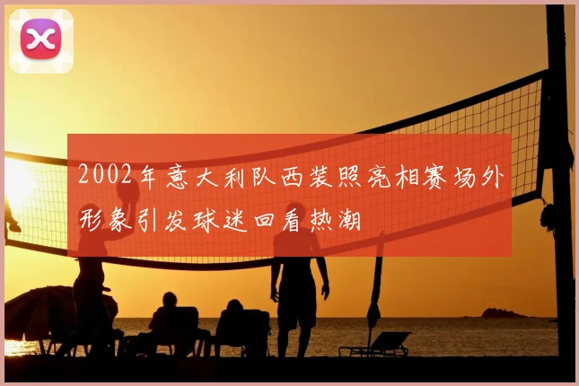 2002年意大利队西装照亮相赛场外形象引发球迷回看热潮