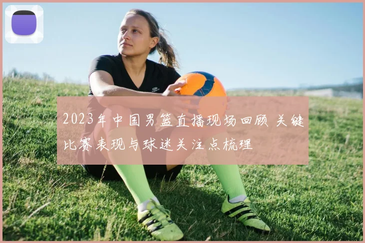 2023年中国男篮直播现场回顾 关键比赛表现与球迷关注点梳理