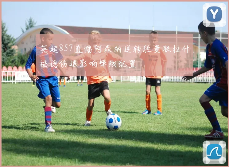 英超857直播阿森纳逆转胜曼联拉什福德伤退影响锋线配置