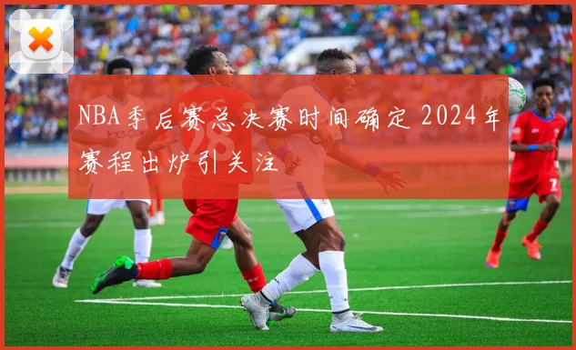 NBA季后赛总决赛时间确定 2024年赛程出炉引关注