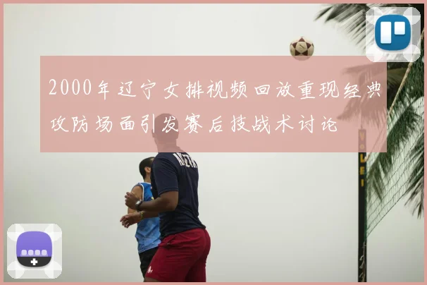 2000年辽宁女排视频回放重现经典攻防场面引发赛后技战术讨论