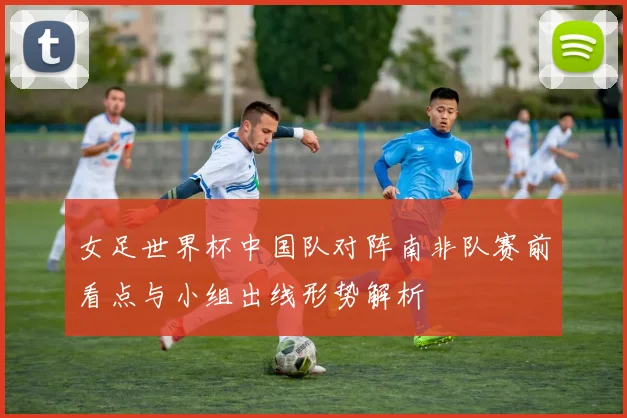 女足世界杯中国队对阵南非队赛前看点与小组出线形势解析