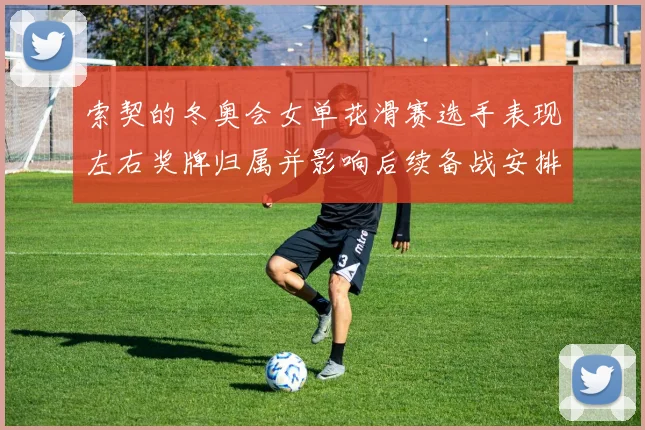 索契的冬奥会女单花滑赛选手表现左右奖牌归属并影响后续备战安排