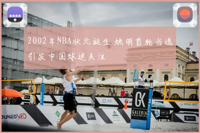 2002年NBA状元诞生 姚明首轮当选引发中国球迷关注