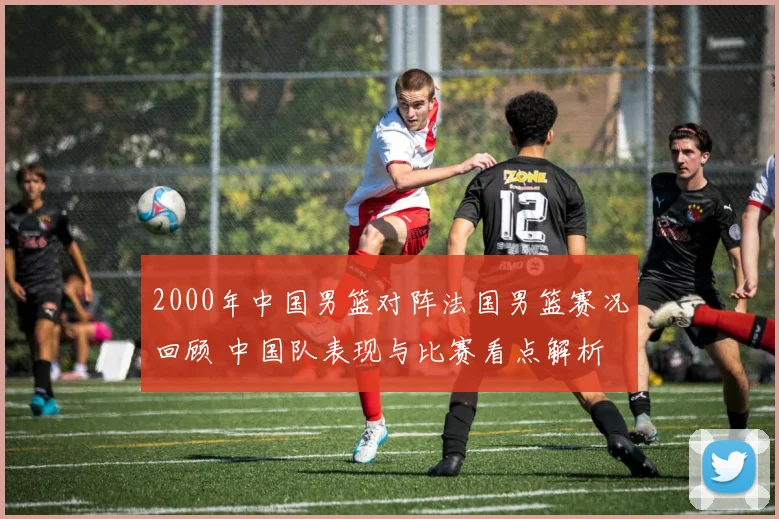 2000年中国男篮对阵法国男篮赛况回顾 中国队表现与比赛看点解析