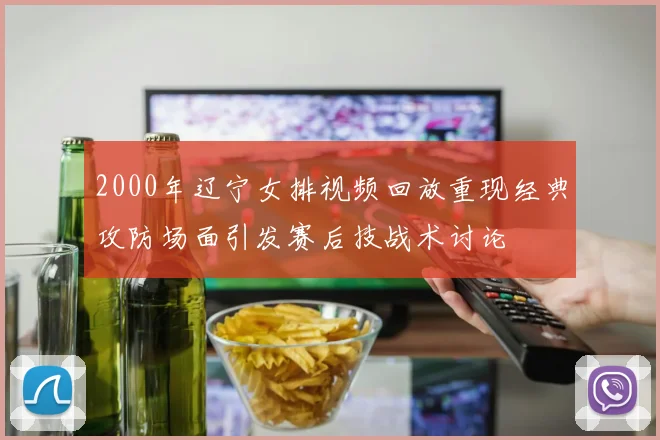 2000年辽宁女排视频回放重现经典攻防场面引发赛后技战术讨论