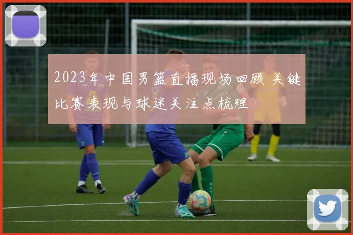 2023年中国男篮直播现场回顾 关键比赛表现与球迷关注点梳理