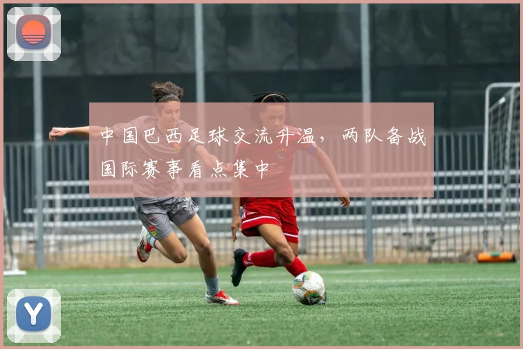 中国巴西足球交流升温，两队备战国际赛事看点集中