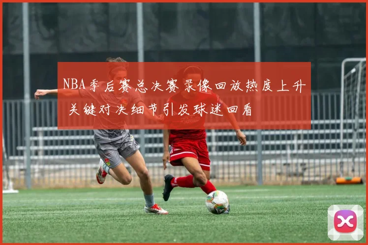 NBA季后赛总决赛录像回放热度上升 关键对决细节引发球迷回看