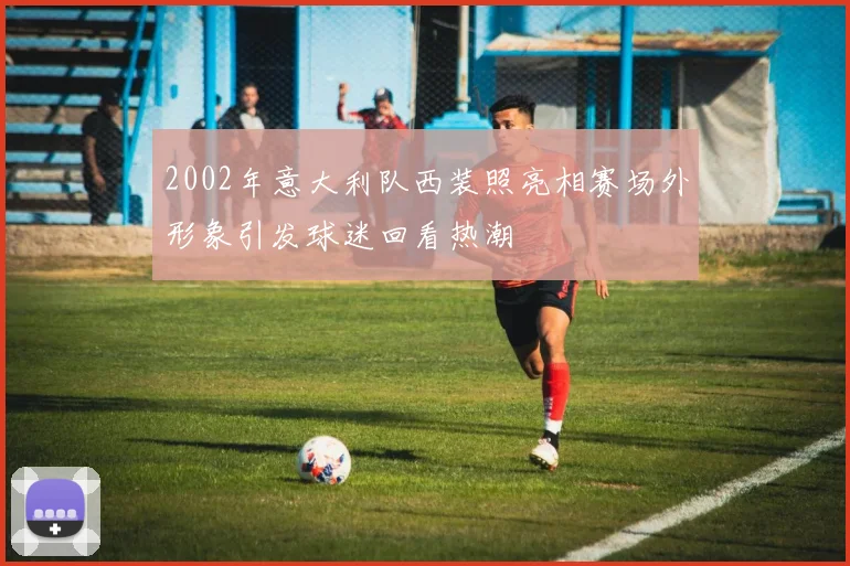 2002年意大利队西装照亮相赛场外形象引发球迷回看热潮