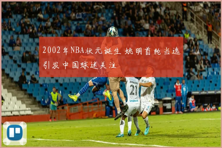 2002年NBA状元诞生 姚明首轮当选引发中国球迷关注
