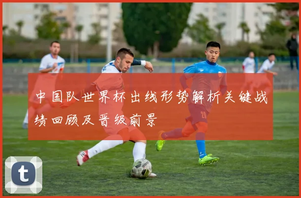 中国队世界杯出线形势解析关键战绩回顾及晋级前景