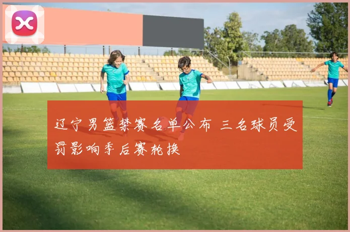 辽宁男篮禁赛名单公布 三名球员受罚影响季后赛轮换