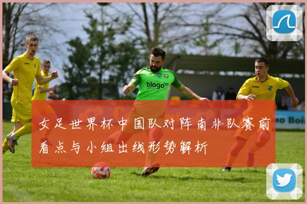 女足世界杯中国队对阵南非队赛前看点与小组出线形势解析