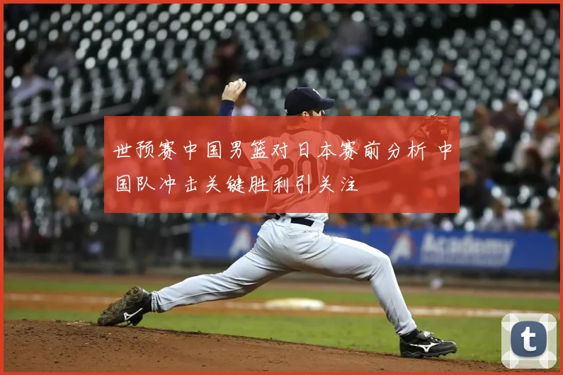世预赛中国男篮对日本赛前分析 中国队冲击关键胜利引关注