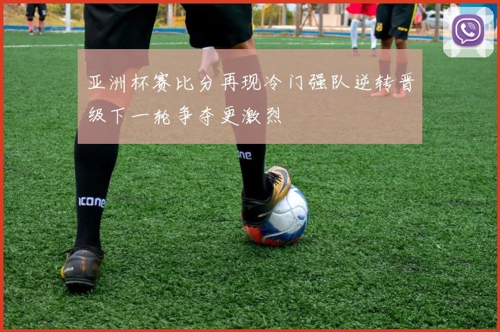 亚洲杯赛比分再现冷门强队逆转晋级下一轮争夺更激烈