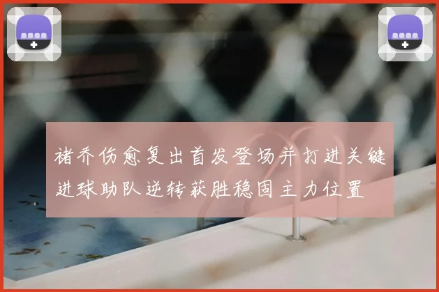 褚乔伤愈复出首发登场并打进关键进球助队逆转获胜稳固主力位置