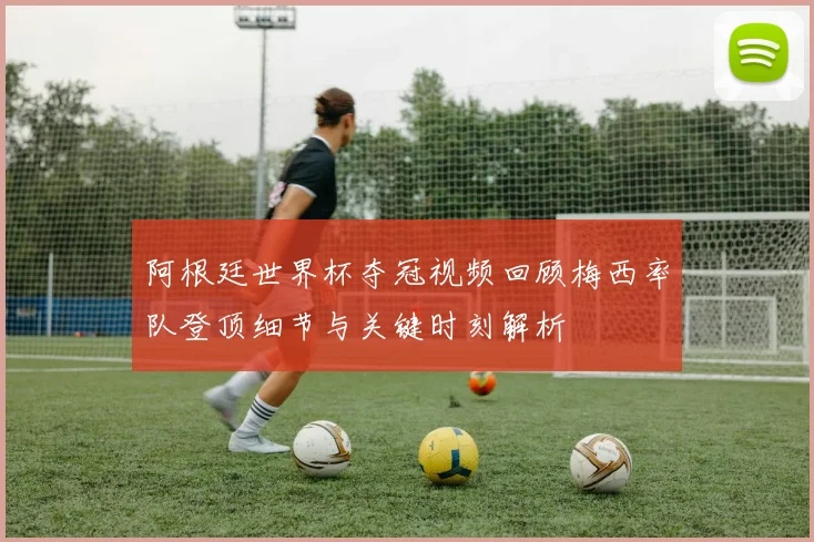 阿根廷世界杯夺冠视频回顾梅西率队登顶细节与关键时刻解析